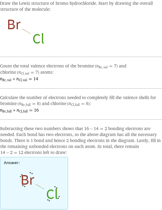 Draw the Lewis structure of bromo hydrochloride. Start by drawing the overall structure of the molecule:  Count the total valence electrons of the bromine (n_Br, val = 7) and chlorine (n_Cl, val = 7) atoms: n_Br, val + n_Cl, val = 14 Calculate the number of electrons needed to completely fill the valence shells for bromine (n_Br, full = 8) and chlorine (n_Cl, full = 8): n_Br, full + n_Cl, full = 16 Subtracting these two numbers shows that 16 - 14 = 2 bonding electrons are needed. Each bond has two electrons, so the above diagram has all the necessary bonds. There is 1 bond and hence 2 bonding electrons in the diagram. Lastly, fill in the remaining unbonded electrons on each atom. In total, there remain 14 - 2 = 12 electrons left to draw: Answer: |   | 