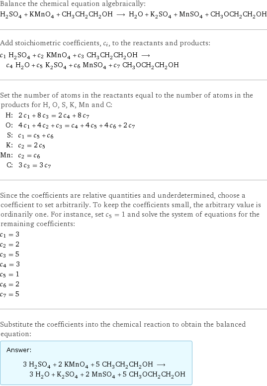 Balance the chemical equation algebraically: H_2SO_4 + KMnO_4 + CH_3CH_2CH_2OH ⟶ H_2O + K_2SO_4 + MnSO_4 + CH_3OCH_2CH_2OH Add stoichiometric coefficients, c_i, to the reactants and products: c_1 H_2SO_4 + c_2 KMnO_4 + c_3 CH_3CH_2CH_2OH ⟶ c_4 H_2O + c_5 K_2SO_4 + c_6 MnSO_4 + c_7 CH_3OCH_2CH_2OH Set the number of atoms in the reactants equal to the number of atoms in the products for H, O, S, K, Mn and C: H: | 2 c_1 + 8 c_3 = 2 c_4 + 8 c_7 O: | 4 c_1 + 4 c_2 + c_3 = c_4 + 4 c_5 + 4 c_6 + 2 c_7 S: | c_1 = c_5 + c_6 K: | c_2 = 2 c_5 Mn: | c_2 = c_6 C: | 3 c_3 = 3 c_7 Since the coefficients are relative quantities and underdetermined, choose a coefficient to set arbitrarily. To keep the coefficients small, the arbitrary value is ordinarily one. For instance, set c_5 = 1 and solve the system of equations for the remaining coefficients: c_1 = 3 c_2 = 2 c_3 = 5 c_4 = 3 c_5 = 1 c_6 = 2 c_7 = 5 Substitute the coefficients into the chemical reaction to obtain the balanced equation: Answer: |   | 3 H_2SO_4 + 2 KMnO_4 + 5 CH_3CH_2CH_2OH ⟶ 3 H_2O + K_2SO_4 + 2 MnSO_4 + 5 CH_3OCH_2CH_2OH