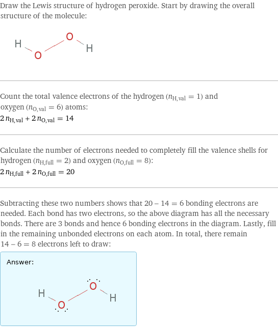 Draw the Lewis structure of hydrogen peroxide. Start by drawing the overall structure of the molecule:  Count the total valence electrons of the hydrogen (n_H, val = 1) and oxygen (n_O, val = 6) atoms: 2 n_H, val + 2 n_O, val = 14 Calculate the number of electrons needed to completely fill the valence shells for hydrogen (n_H, full = 2) and oxygen (n_O, full = 8): 2 n_H, full + 2 n_O, full = 20 Subtracting these two numbers shows that 20 - 14 = 6 bonding electrons are needed. Each bond has two electrons, so the above diagram has all the necessary bonds. There are 3 bonds and hence 6 bonding electrons in the diagram. Lastly, fill in the remaining unbonded electrons on each atom. In total, there remain 14 - 6 = 8 electrons left to draw: Answer: |   | 