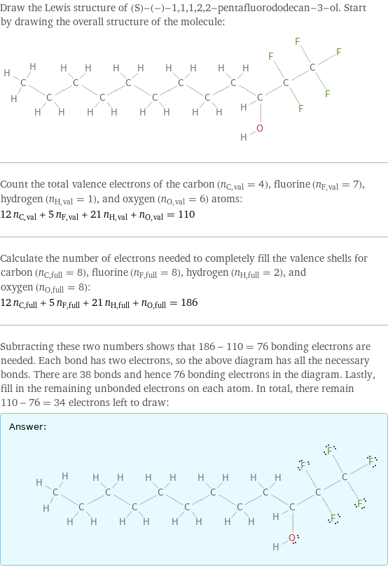 Draw the Lewis structure of (S)-(-)-1, 1, 1, 2, 2-pentafluorododecan-3-ol. Start by drawing the overall structure of the molecule:  Count the total valence electrons of the carbon (n_C, val = 4), fluorine (n_F, val = 7), hydrogen (n_H, val = 1), and oxygen (n_O, val = 6) atoms: 12 n_C, val + 5 n_F, val + 21 n_H, val + n_O, val = 110 Calculate the number of electrons needed to completely fill the valence shells for carbon (n_C, full = 8), fluorine (n_F, full = 8), hydrogen (n_H, full = 2), and oxygen (n_O, full = 8): 12 n_C, full + 5 n_F, full + 21 n_H, full + n_O, full = 186 Subtracting these two numbers shows that 186 - 110 = 76 bonding electrons are needed. Each bond has two electrons, so the above diagram has all the necessary bonds. There are 38 bonds and hence 76 bonding electrons in the diagram. Lastly, fill in the remaining unbonded electrons on each atom. In total, there remain 110 - 76 = 34 electrons left to draw: Answer: |   | 