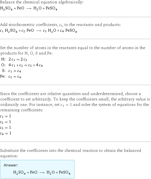 Balance the chemical equation algebraically: H_2SO_4 + FeO ⟶ H_2O + FeSO_4 Add stoichiometric coefficients, c_i, to the reactants and products: c_1 H_2SO_4 + c_2 FeO ⟶ c_3 H_2O + c_4 FeSO_4 Set the number of atoms in the reactants equal to the number of atoms in the products for H, O, S and Fe: H: | 2 c_1 = 2 c_3 O: | 4 c_1 + c_2 = c_3 + 4 c_4 S: | c_1 = c_4 Fe: | c_2 = c_4 Since the coefficients are relative quantities and underdetermined, choose a coefficient to set arbitrarily. To keep the coefficients small, the arbitrary value is ordinarily one. For instance, set c_1 = 1 and solve the system of equations for the remaining coefficients: c_1 = 1 c_2 = 1 c_3 = 1 c_4 = 1 Substitute the coefficients into the chemical reaction to obtain the balanced equation: Answer: |   | H_2SO_4 + FeO ⟶ H_2O + FeSO_4