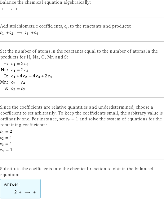 Balance the chemical equation algebraically:  + ⟶ +  Add stoichiometric coefficients, c_i, to the reactants and products: c_1 + c_2 ⟶ c_3 + c_4  Set the number of atoms in the reactants equal to the number of atoms in the products for H, Na, O, Mn and S: H: | c_1 = 2 c_4 Na: | c_1 = 2 c_3 O: | c_1 + 4 c_2 = 4 c_3 + 2 c_4 Mn: | c_2 = c_4 S: | c_2 = c_3 Since the coefficients are relative quantities and underdetermined, choose a coefficient to set arbitrarily. To keep the coefficients small, the arbitrary value is ordinarily one. For instance, set c_2 = 1 and solve the system of equations for the remaining coefficients: c_1 = 2 c_2 = 1 c_3 = 1 c_4 = 1 Substitute the coefficients into the chemical reaction to obtain the balanced equation: Answer: |   | 2 + ⟶ + 