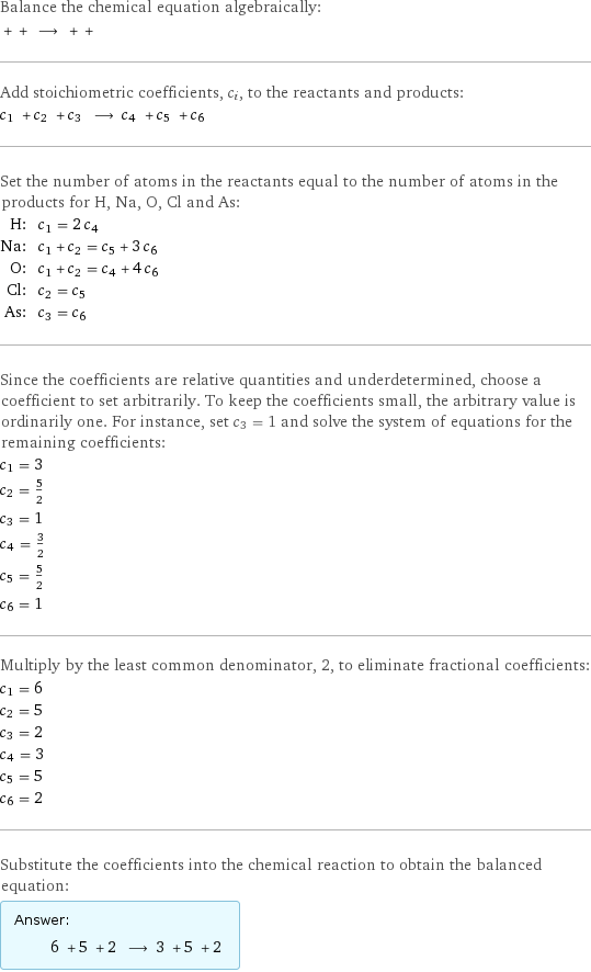 Balance the chemical equation algebraically:  + + ⟶ + +  Add stoichiometric coefficients, c_i, to the reactants and products: c_1 + c_2 + c_3 ⟶ c_4 + c_5 + c_6  Set the number of atoms in the reactants equal to the number of atoms in the products for H, Na, O, Cl and As: H: | c_1 = 2 c_4 Na: | c_1 + c_2 = c_5 + 3 c_6 O: | c_1 + c_2 = c_4 + 4 c_6 Cl: | c_2 = c_5 As: | c_3 = c_6 Since the coefficients are relative quantities and underdetermined, choose a coefficient to set arbitrarily. To keep the coefficients small, the arbitrary value is ordinarily one. For instance, set c_3 = 1 and solve the system of equations for the remaining coefficients: c_1 = 3 c_2 = 5/2 c_3 = 1 c_4 = 3/2 c_5 = 5/2 c_6 = 1 Multiply by the least common denominator, 2, to eliminate fractional coefficients: c_1 = 6 c_2 = 5 c_3 = 2 c_4 = 3 c_5 = 5 c_6 = 2 Substitute the coefficients into the chemical reaction to obtain the balanced equation: Answer: |   | 6 + 5 + 2 ⟶ 3 + 5 + 2 