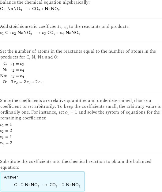 Balance the chemical equation algebraically: C + NaNO_3 ⟶ CO_2 + NaNO_2 Add stoichiometric coefficients, c_i, to the reactants and products: c_1 C + c_2 NaNO_3 ⟶ c_3 CO_2 + c_4 NaNO_2 Set the number of atoms in the reactants equal to the number of atoms in the products for C, N, Na and O: C: | c_1 = c_3 N: | c_2 = c_4 Na: | c_2 = c_4 O: | 3 c_2 = 2 c_3 + 2 c_4 Since the coefficients are relative quantities and underdetermined, choose a coefficient to set arbitrarily. To keep the coefficients small, the arbitrary value is ordinarily one. For instance, set c_1 = 1 and solve the system of equations for the remaining coefficients: c_1 = 1 c_2 = 2 c_3 = 1 c_4 = 2 Substitute the coefficients into the chemical reaction to obtain the balanced equation: Answer: |   | C + 2 NaNO_3 ⟶ CO_2 + 2 NaNO_2