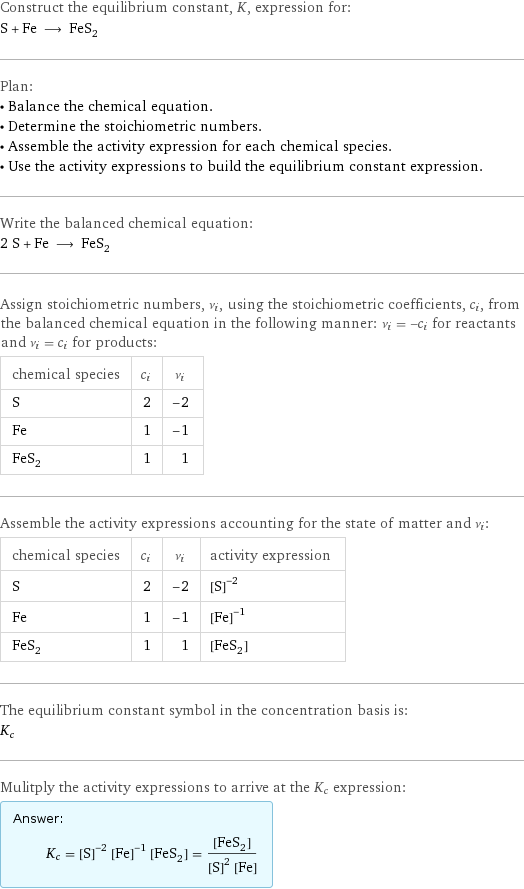 Construct the equilibrium constant, K, expression for: S + Fe ⟶ FeS_2 Plan: • Balance the chemical equation. • Determine the stoichiometric numbers. • Assemble the activity expression for each chemical species. • Use the activity expressions to build the equilibrium constant expression. Write the balanced chemical equation: 2 S + Fe ⟶ FeS_2 Assign stoichiometric numbers, ν_i, using the stoichiometric coefficients, c_i, from the balanced chemical equation in the following manner: ν_i = -c_i for reactants and ν_i = c_i for products: chemical species | c_i | ν_i S | 2 | -2 Fe | 1 | -1 FeS_2 | 1 | 1 Assemble the activity expressions accounting for the state of matter and ν_i: chemical species | c_i | ν_i | activity expression S | 2 | -2 | ([S])^(-2) Fe | 1 | -1 | ([Fe])^(-1) FeS_2 | 1 | 1 | [FeS2] The equilibrium constant symbol in the concentration basis is: K_c Mulitply the activity expressions to arrive at the K_c expression: Answer: |   | K_c = ([S])^(-2) ([Fe])^(-1) [FeS2] = ([FeS2])/(([S])^2 [Fe])