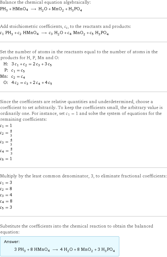 Balance the chemical equation algebraically: PH_3 + HMnO4 ⟶ H_2O + MnO_2 + H_3PO_4 Add stoichiometric coefficients, c_i, to the reactants and products: c_1 PH_3 + c_2 HMnO4 ⟶ c_3 H_2O + c_4 MnO_2 + c_5 H_3PO_4 Set the number of atoms in the reactants equal to the number of atoms in the products for H, P, Mn and O: H: | 3 c_1 + c_2 = 2 c_3 + 3 c_5 P: | c_1 = c_5 Mn: | c_2 = c_4 O: | 4 c_2 = c_3 + 2 c_4 + 4 c_5 Since the coefficients are relative quantities and underdetermined, choose a coefficient to set arbitrarily. To keep the coefficients small, the arbitrary value is ordinarily one. For instance, set c_1 = 1 and solve the system of equations for the remaining coefficients: c_1 = 1 c_2 = 8/3 c_3 = 4/3 c_4 = 8/3 c_5 = 1 Multiply by the least common denominator, 3, to eliminate fractional coefficients: c_1 = 3 c_2 = 8 c_3 = 4 c_4 = 8 c_5 = 3 Substitute the coefficients into the chemical reaction to obtain the balanced equation: Answer: |   | 3 PH_3 + 8 HMnO4 ⟶ 4 H_2O + 8 MnO_2 + 3 H_3PO_4