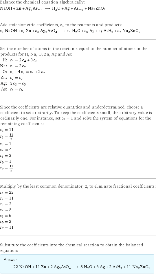 Balance the chemical equation algebraically: NaOH + Zn + Ag_3AsO_4 ⟶ H_2O + Ag + AsH_3 + Na2ZnO2 Add stoichiometric coefficients, c_i, to the reactants and products: c_1 NaOH + c_2 Zn + c_3 Ag_3AsO_4 ⟶ c_4 H_2O + c_5 Ag + c_6 AsH_3 + c_7 Na2ZnO2 Set the number of atoms in the reactants equal to the number of atoms in the products for H, Na, O, Zn, Ag and As: H: | c_1 = 2 c_4 + 3 c_6 Na: | c_1 = 2 c_7 O: | c_1 + 4 c_3 = c_4 + 2 c_7 Zn: | c_2 = c_7 Ag: | 3 c_3 = c_5 As: | c_3 = c_6 Since the coefficients are relative quantities and underdetermined, choose a coefficient to set arbitrarily. To keep the coefficients small, the arbitrary value is ordinarily one. For instance, set c_3 = 1 and solve the system of equations for the remaining coefficients: c_1 = 11 c_2 = 11/2 c_3 = 1 c_4 = 4 c_5 = 3 c_6 = 1 c_7 = 11/2 Multiply by the least common denominator, 2, to eliminate fractional coefficients: c_1 = 22 c_2 = 11 c_3 = 2 c_4 = 8 c_5 = 6 c_6 = 2 c_7 = 11 Substitute the coefficients into the chemical reaction to obtain the balanced equation: Answer: |   | 22 NaOH + 11 Zn + 2 Ag_3AsO_4 ⟶ 8 H_2O + 6 Ag + 2 AsH_3 + 11 Na2ZnO2