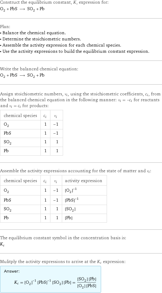 Construct the equilibrium constant, K, expression for: O_2 + PbS ⟶ SO_2 + Pb Plan: • Balance the chemical equation. • Determine the stoichiometric numbers. • Assemble the activity expression for each chemical species. • Use the activity expressions to build the equilibrium constant expression. Write the balanced chemical equation: O_2 + PbS ⟶ SO_2 + Pb Assign stoichiometric numbers, ν_i, using the stoichiometric coefficients, c_i, from the balanced chemical equation in the following manner: ν_i = -c_i for reactants and ν_i = c_i for products: chemical species | c_i | ν_i O_2 | 1 | -1 PbS | 1 | -1 SO_2 | 1 | 1 Pb | 1 | 1 Assemble the activity expressions accounting for the state of matter and ν_i: chemical species | c_i | ν_i | activity expression O_2 | 1 | -1 | ([O2])^(-1) PbS | 1 | -1 | ([PbS])^(-1) SO_2 | 1 | 1 | [SO2] Pb | 1 | 1 | [Pb] The equilibrium constant symbol in the concentration basis is: K_c Mulitply the activity expressions to arrive at the K_c expression: Answer: |   | K_c = ([O2])^(-1) ([PbS])^(-1) [SO2] [Pb] = ([SO2] [Pb])/([O2] [PbS])