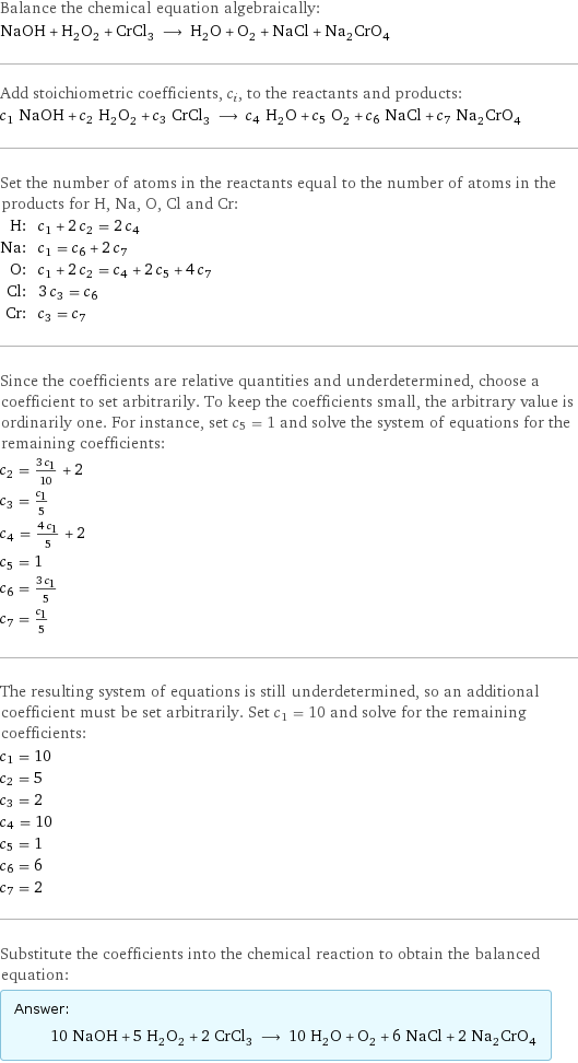 Balance the chemical equation algebraically: NaOH + H_2O_2 + CrCl_3 ⟶ H_2O + O_2 + NaCl + Na_2CrO_4 Add stoichiometric coefficients, c_i, to the reactants and products: c_1 NaOH + c_2 H_2O_2 + c_3 CrCl_3 ⟶ c_4 H_2O + c_5 O_2 + c_6 NaCl + c_7 Na_2CrO_4 Set the number of atoms in the reactants equal to the number of atoms in the products for H, Na, O, Cl and Cr: H: | c_1 + 2 c_2 = 2 c_4 Na: | c_1 = c_6 + 2 c_7 O: | c_1 + 2 c_2 = c_4 + 2 c_5 + 4 c_7 Cl: | 3 c_3 = c_6 Cr: | c_3 = c_7 Since the coefficients are relative quantities and underdetermined, choose a coefficient to set arbitrarily. To keep the coefficients small, the arbitrary value is ordinarily one. For instance, set c_5 = 1 and solve the system of equations for the remaining coefficients: c_2 = (3 c_1)/10 + 2 c_3 = c_1/5 c_4 = (4 c_1)/5 + 2 c_5 = 1 c_6 = (3 c_1)/5 c_7 = c_1/5 The resulting system of equations is still underdetermined, so an additional coefficient must be set arbitrarily. Set c_1 = 10 and solve for the remaining coefficients: c_1 = 10 c_2 = 5 c_3 = 2 c_4 = 10 c_5 = 1 c_6 = 6 c_7 = 2 Substitute the coefficients into the chemical reaction to obtain the balanced equation: Answer: |   | 10 NaOH + 5 H_2O_2 + 2 CrCl_3 ⟶ 10 H_2O + O_2 + 6 NaCl + 2 Na_2CrO_4