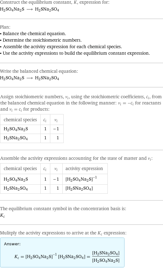 Construct the equilibrium constant, K, expression for: H2SO4Na2S ⟶ H2SNa2SO4 Plan: • Balance the chemical equation. • Determine the stoichiometric numbers. • Assemble the activity expression for each chemical species. • Use the activity expressions to build the equilibrium constant expression. Write the balanced chemical equation: H2SO4Na2S ⟶ H2SNa2SO4 Assign stoichiometric numbers, ν_i, using the stoichiometric coefficients, c_i, from the balanced chemical equation in the following manner: ν_i = -c_i for reactants and ν_i = c_i for products: chemical species | c_i | ν_i H2SO4Na2S | 1 | -1 H2SNa2SO4 | 1 | 1 Assemble the activity expressions accounting for the state of matter and ν_i: chemical species | c_i | ν_i | activity expression H2SO4Na2S | 1 | -1 | ([H2SO4Na2S])^(-1) H2SNa2SO4 | 1 | 1 | [H2SNa2SO4] The equilibrium constant symbol in the concentration basis is: K_c Mulitply the activity expressions to arrive at the K_c expression: Answer: |   | K_c = ([H2SO4Na2S])^(-1) [H2SNa2SO4] = ([H2SNa2SO4])/([H2SO4Na2S])