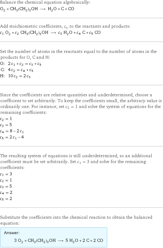 Balance the chemical equation algebraically: O_2 + CH_3(CH_2)_3OH ⟶ H_2O + C + CO Add stoichiometric coefficients, c_i, to the reactants and products: c_1 O_2 + c_2 CH_3(CH_2)_3OH ⟶ c_3 H_2O + c_4 C + c_5 CO Set the number of atoms in the reactants equal to the number of atoms in the products for O, C and H: O: | 2 c_1 + c_2 = c_3 + c_5 C: | 4 c_2 = c_4 + c_5 H: | 10 c_2 = 2 c_3 Since the coefficients are relative quantities and underdetermined, choose a coefficient to set arbitrarily. To keep the coefficients small, the arbitrary value is ordinarily one. For instance, set c_2 = 1 and solve the system of equations for the remaining coefficients: c_2 = 1 c_3 = 5 c_4 = 8 - 2 c_1 c_5 = 2 c_1 - 4 The resulting system of equations is still underdetermined, so an additional coefficient must be set arbitrarily. Set c_1 = 3 and solve for the remaining coefficients: c_1 = 3 c_2 = 1 c_3 = 5 c_4 = 2 c_5 = 2 Substitute the coefficients into the chemical reaction to obtain the balanced equation: Answer: |   | 3 O_2 + CH_3(CH_2)_3OH ⟶ 5 H_2O + 2 C + 2 CO