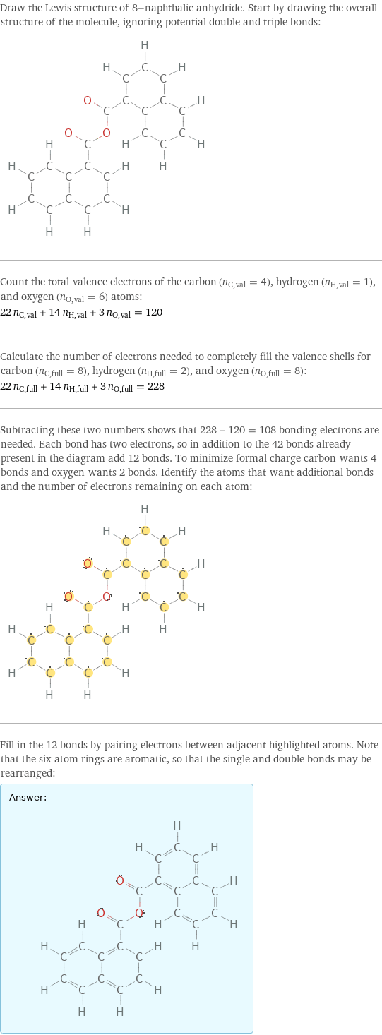 Draw the Lewis structure of 8-naphthalic anhydride. Start by drawing the overall structure of the molecule, ignoring potential double and triple bonds:  Count the total valence electrons of the carbon (n_C, val = 4), hydrogen (n_H, val = 1), and oxygen (n_O, val = 6) atoms: 22 n_C, val + 14 n_H, val + 3 n_O, val = 120 Calculate the number of electrons needed to completely fill the valence shells for carbon (n_C, full = 8), hydrogen (n_H, full = 2), and oxygen (n_O, full = 8): 22 n_C, full + 14 n_H, full + 3 n_O, full = 228 Subtracting these two numbers shows that 228 - 120 = 108 bonding electrons are needed. Each bond has two electrons, so in addition to the 42 bonds already present in the diagram add 12 bonds. To minimize formal charge carbon wants 4 bonds and oxygen wants 2 bonds. Identify the atoms that want additional bonds and the number of electrons remaining on each atom:  Fill in the 12 bonds by pairing electrons between adjacent highlighted atoms. Note that the six atom rings are aromatic, so that the single and double bonds may be rearranged: Answer: |   | 