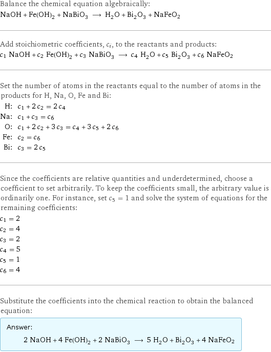 Balance the chemical equation algebraically: NaOH + Fe(OH)_2 + NaBiO_3 ⟶ H_2O + Bi_2O_3 + NaFeO2 Add stoichiometric coefficients, c_i, to the reactants and products: c_1 NaOH + c_2 Fe(OH)_2 + c_3 NaBiO_3 ⟶ c_4 H_2O + c_5 Bi_2O_3 + c_6 NaFeO2 Set the number of atoms in the reactants equal to the number of atoms in the products for H, Na, O, Fe and Bi: H: | c_1 + 2 c_2 = 2 c_4 Na: | c_1 + c_3 = c_6 O: | c_1 + 2 c_2 + 3 c_3 = c_4 + 3 c_5 + 2 c_6 Fe: | c_2 = c_6 Bi: | c_3 = 2 c_5 Since the coefficients are relative quantities and underdetermined, choose a coefficient to set arbitrarily. To keep the coefficients small, the arbitrary value is ordinarily one. For instance, set c_5 = 1 and solve the system of equations for the remaining coefficients: c_1 = 2 c_2 = 4 c_3 = 2 c_4 = 5 c_5 = 1 c_6 = 4 Substitute the coefficients into the chemical reaction to obtain the balanced equation: Answer: |   | 2 NaOH + 4 Fe(OH)_2 + 2 NaBiO_3 ⟶ 5 H_2O + Bi_2O_3 + 4 NaFeO2