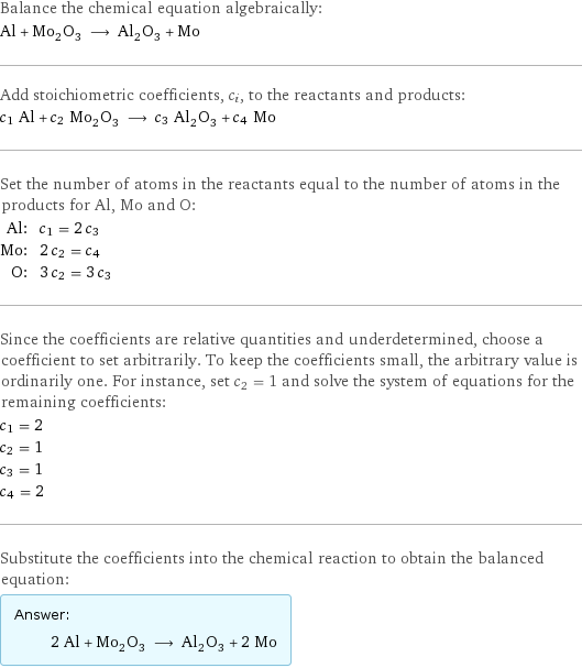 Balance the chemical equation algebraically: Al + Mo_2O_3 ⟶ Al_2O_3 + Mo Add stoichiometric coefficients, c_i, to the reactants and products: c_1 Al + c_2 Mo_2O_3 ⟶ c_3 Al_2O_3 + c_4 Mo Set the number of atoms in the reactants equal to the number of atoms in the products for Al, Mo and O: Al: | c_1 = 2 c_3 Mo: | 2 c_2 = c_4 O: | 3 c_2 = 3 c_3 Since the coefficients are relative quantities and underdetermined, choose a coefficient to set arbitrarily. To keep the coefficients small, the arbitrary value is ordinarily one. For instance, set c_2 = 1 and solve the system of equations for the remaining coefficients: c_1 = 2 c_2 = 1 c_3 = 1 c_4 = 2 Substitute the coefficients into the chemical reaction to obtain the balanced equation: Answer: |   | 2 Al + Mo_2O_3 ⟶ Al_2O_3 + 2 Mo