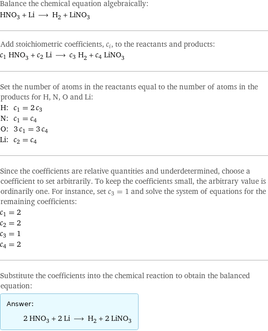 Balance the chemical equation algebraically: HNO_3 + Li ⟶ H_2 + LiNO_3 Add stoichiometric coefficients, c_i, to the reactants and products: c_1 HNO_3 + c_2 Li ⟶ c_3 H_2 + c_4 LiNO_3 Set the number of atoms in the reactants equal to the number of atoms in the products for H, N, O and Li: H: | c_1 = 2 c_3 N: | c_1 = c_4 O: | 3 c_1 = 3 c_4 Li: | c_2 = c_4 Since the coefficients are relative quantities and underdetermined, choose a coefficient to set arbitrarily. To keep the coefficients small, the arbitrary value is ordinarily one. For instance, set c_3 = 1 and solve the system of equations for the remaining coefficients: c_1 = 2 c_2 = 2 c_3 = 1 c_4 = 2 Substitute the coefficients into the chemical reaction to obtain the balanced equation: Answer: |   | 2 HNO_3 + 2 Li ⟶ H_2 + 2 LiNO_3