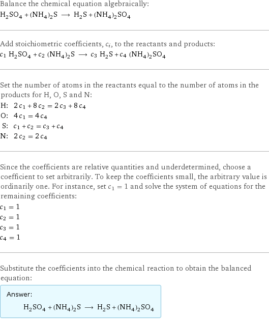 Balance the chemical equation algebraically: H_2SO_4 + (NH_4)_2S ⟶ H_2S + (NH_4)_2SO_4 Add stoichiometric coefficients, c_i, to the reactants and products: c_1 H_2SO_4 + c_2 (NH_4)_2S ⟶ c_3 H_2S + c_4 (NH_4)_2SO_4 Set the number of atoms in the reactants equal to the number of atoms in the products for H, O, S and N: H: | 2 c_1 + 8 c_2 = 2 c_3 + 8 c_4 O: | 4 c_1 = 4 c_4 S: | c_1 + c_2 = c_3 + c_4 N: | 2 c_2 = 2 c_4 Since the coefficients are relative quantities and underdetermined, choose a coefficient to set arbitrarily. To keep the coefficients small, the arbitrary value is ordinarily one. For instance, set c_1 = 1 and solve the system of equations for the remaining coefficients: c_1 = 1 c_2 = 1 c_3 = 1 c_4 = 1 Substitute the coefficients into the chemical reaction to obtain the balanced equation: Answer: |   | H_2SO_4 + (NH_4)_2S ⟶ H_2S + (NH_4)_2SO_4