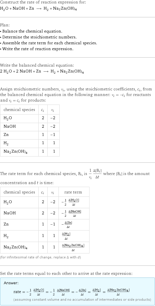 Construct the rate of reaction expression for: H_2O + NaOH + Zn ⟶ H_2 + Na2Zn(OH)4 Plan: • Balance the chemical equation. • Determine the stoichiometric numbers. • Assemble the rate term for each chemical species. • Write the rate of reaction expression. Write the balanced chemical equation: 2 H_2O + 2 NaOH + Zn ⟶ H_2 + Na2Zn(OH)4 Assign stoichiometric numbers, ν_i, using the stoichiometric coefficients, c_i, from the balanced chemical equation in the following manner: ν_i = -c_i for reactants and ν_i = c_i for products: chemical species | c_i | ν_i H_2O | 2 | -2 NaOH | 2 | -2 Zn | 1 | -1 H_2 | 1 | 1 Na2Zn(OH)4 | 1 | 1 The rate term for each chemical species, B_i, is 1/ν_i(Δ[B_i])/(Δt) where [B_i] is the amount concentration and t is time: chemical species | c_i | ν_i | rate term H_2O | 2 | -2 | -1/2 (Δ[H2O])/(Δt) NaOH | 2 | -2 | -1/2 (Δ[NaOH])/(Δt) Zn | 1 | -1 | -(Δ[Zn])/(Δt) H_2 | 1 | 1 | (Δ[H2])/(Δt) Na2Zn(OH)4 | 1 | 1 | (Δ[Na2Zn(OH)4])/(Δt) (for infinitesimal rate of change, replace Δ with d) Set the rate terms equal to each other to arrive at the rate expression: Answer: |   | rate = -1/2 (Δ[H2O])/(Δt) = -1/2 (Δ[NaOH])/(Δt) = -(Δ[Zn])/(Δt) = (Δ[H2])/(Δt) = (Δ[Na2Zn(OH)4])/(Δt) (assuming constant volume and no accumulation of intermediates or side products)