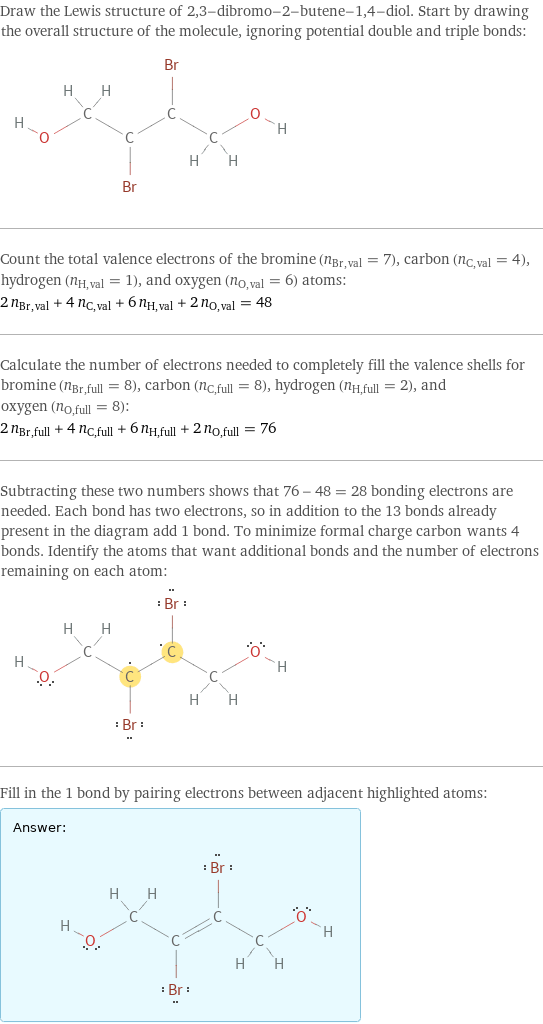 Draw the Lewis structure of 2, 3-dibromo-2-butene-1, 4-diol. Start by drawing the overall structure of the molecule, ignoring potential double and triple bonds:  Count the total valence electrons of the bromine (n_Br, val = 7), carbon (n_C, val = 4), hydrogen (n_H, val = 1), and oxygen (n_O, val = 6) atoms: 2 n_Br, val + 4 n_C, val + 6 n_H, val + 2 n_O, val = 48 Calculate the number of electrons needed to completely fill the valence shells for bromine (n_Br, full = 8), carbon (n_C, full = 8), hydrogen (n_H, full = 2), and oxygen (n_O, full = 8): 2 n_Br, full + 4 n_C, full + 6 n_H, full + 2 n_O, full = 76 Subtracting these two numbers shows that 76 - 48 = 28 bonding electrons are needed. Each bond has two electrons, so in addition to the 13 bonds already present in the diagram add 1 bond. To minimize formal charge carbon wants 4 bonds. Identify the atoms that want additional bonds and the number of electrons remaining on each atom:  Fill in the 1 bond by pairing electrons between adjacent highlighted atoms: Answer: |   | 