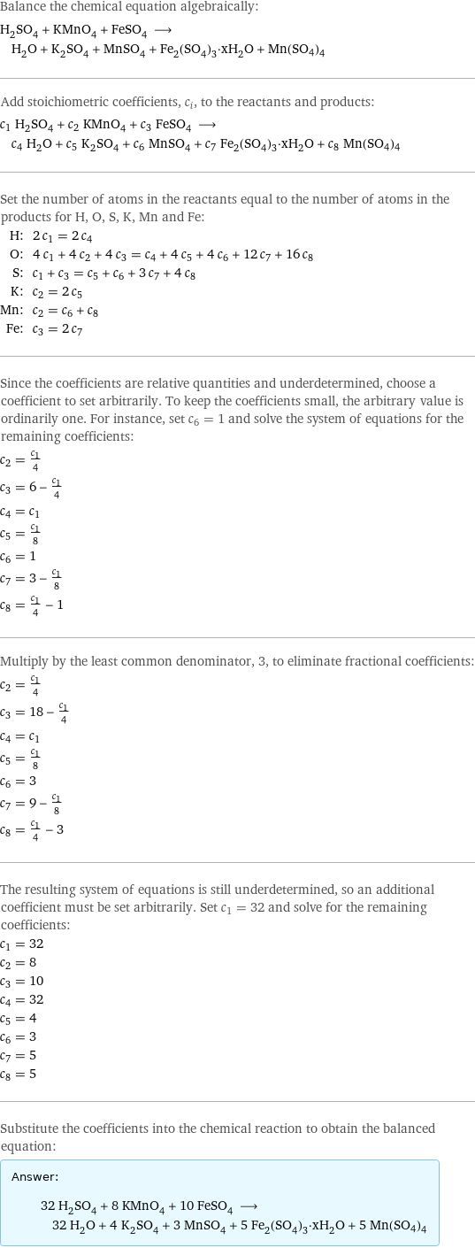 Balance the chemical equation algebraically: H_2SO_4 + KMnO_4 + FeSO_4 ⟶ H_2O + K_2SO_4 + MnSO_4 + Fe_2(SO_4)_3·xH_2O + Mn(SO4)4 Add stoichiometric coefficients, c_i, to the reactants and products: c_1 H_2SO_4 + c_2 KMnO_4 + c_3 FeSO_4 ⟶ c_4 H_2O + c_5 K_2SO_4 + c_6 MnSO_4 + c_7 Fe_2(SO_4)_3·xH_2O + c_8 Mn(SO4)4 Set the number of atoms in the reactants equal to the number of atoms in the products for H, O, S, K, Mn and Fe: H: | 2 c_1 = 2 c_4 O: | 4 c_1 + 4 c_2 + 4 c_3 = c_4 + 4 c_5 + 4 c_6 + 12 c_7 + 16 c_8 S: | c_1 + c_3 = c_5 + c_6 + 3 c_7 + 4 c_8 K: | c_2 = 2 c_5 Mn: | c_2 = c_6 + c_8 Fe: | c_3 = 2 c_7 Since the coefficients are relative quantities and underdetermined, choose a coefficient to set arbitrarily. To keep the coefficients small, the arbitrary value is ordinarily one. For instance, set c_6 = 1 and solve the system of equations for the remaining coefficients: c_2 = c_1/4 c_3 = 6 - c_1/4 c_4 = c_1 c_5 = c_1/8 c_6 = 1 c_7 = 3 - c_1/8 c_8 = c_1/4 - 1 Multiply by the least common denominator, 3, to eliminate fractional coefficients: c_2 = c_1/4 c_3 = 18 - c_1/4 c_4 = c_1 c_5 = c_1/8 c_6 = 3 c_7 = 9 - c_1/8 c_8 = c_1/4 - 3 The resulting system of equations is still underdetermined, so an additional coefficient must be set arbitrarily. Set c_1 = 32 and solve for the remaining coefficients: c_1 = 32 c_2 = 8 c_3 = 10 c_4 = 32 c_5 = 4 c_6 = 3 c_7 = 5 c_8 = 5 Substitute the coefficients into the chemical reaction to obtain the balanced equation: Answer: |   | 32 H_2SO_4 + 8 KMnO_4 + 10 FeSO_4 ⟶ 32 H_2O + 4 K_2SO_4 + 3 MnSO_4 + 5 Fe_2(SO_4)_3·xH_2O + 5 Mn(SO4)4