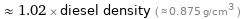  ≈ 1.02 × diesel density ( ≈ 0.875 g/cm^3 )