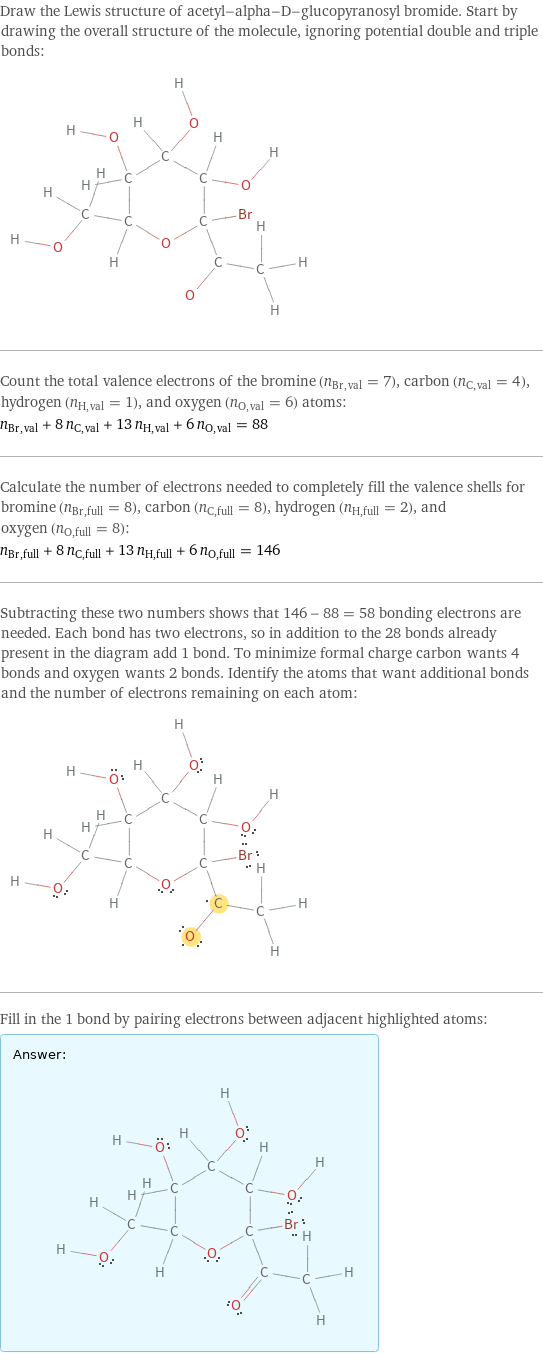 Draw the Lewis structure of acetyl-alpha-D-glucopyranosyl bromide. Start by drawing the overall structure of the molecule, ignoring potential double and triple bonds:  Count the total valence electrons of the bromine (n_Br, val = 7), carbon (n_C, val = 4), hydrogen (n_H, val = 1), and oxygen (n_O, val = 6) atoms: n_Br, val + 8 n_C, val + 13 n_H, val + 6 n_O, val = 88 Calculate the number of electrons needed to completely fill the valence shells for bromine (n_Br, full = 8), carbon (n_C, full = 8), hydrogen (n_H, full = 2), and oxygen (n_O, full = 8): n_Br, full + 8 n_C, full + 13 n_H, full + 6 n_O, full = 146 Subtracting these two numbers shows that 146 - 88 = 58 bonding electrons are needed. Each bond has two electrons, so in addition to the 28 bonds already present in the diagram add 1 bond. To minimize formal charge carbon wants 4 bonds and oxygen wants 2 bonds. Identify the atoms that want additional bonds and the number of electrons remaining on each atom:  Fill in the 1 bond by pairing electrons between adjacent highlighted atoms: Answer: |   | 