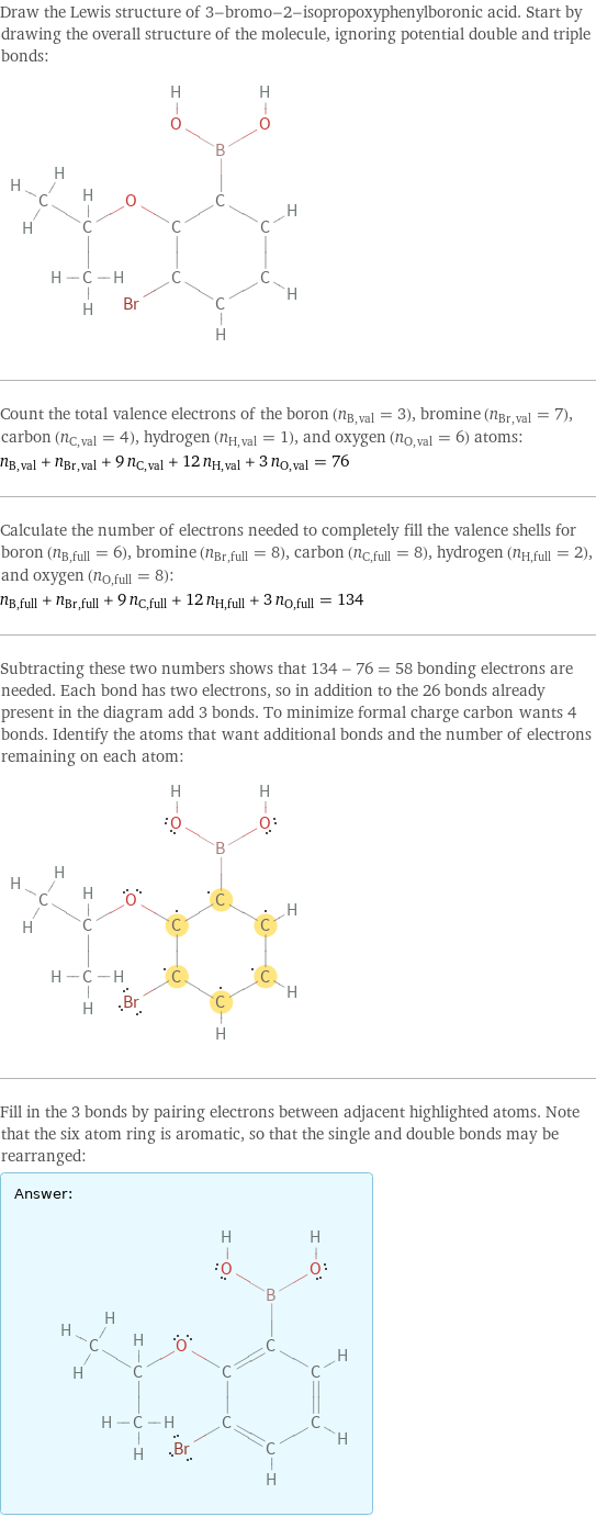 Draw the Lewis structure of 3-bromo-2-isopropoxyphenylboronic acid. Start by drawing the overall structure of the molecule, ignoring potential double and triple bonds:  Count the total valence electrons of the boron (n_B, val = 3), bromine (n_Br, val = 7), carbon (n_C, val = 4), hydrogen (n_H, val = 1), and oxygen (n_O, val = 6) atoms: n_B, val + n_Br, val + 9 n_C, val + 12 n_H, val + 3 n_O, val = 76 Calculate the number of electrons needed to completely fill the valence shells for boron (n_B, full = 6), bromine (n_Br, full = 8), carbon (n_C, full = 8), hydrogen (n_H, full = 2), and oxygen (n_O, full = 8): n_B, full + n_Br, full + 9 n_C, full + 12 n_H, full + 3 n_O, full = 134 Subtracting these two numbers shows that 134 - 76 = 58 bonding electrons are needed. Each bond has two electrons, so in addition to the 26 bonds already present in the diagram add 3 bonds. To minimize formal charge carbon wants 4 bonds. Identify the atoms that want additional bonds and the number of electrons remaining on each atom:  Fill in the 3 bonds by pairing electrons between adjacent highlighted atoms. Note that the six atom ring is aromatic, so that the single and double bonds may be rearranged: Answer: |   | 