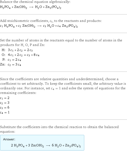 Balance the chemical equation algebraically: H_3PO_4 + Zn(OH)_2 ⟶ H_2O + Zn_3(PO_4)_2 Add stoichiometric coefficients, c_i, to the reactants and products: c_1 H_3PO_4 + c_2 Zn(OH)_2 ⟶ c_3 H_2O + c_4 Zn_3(PO_4)_2 Set the number of atoms in the reactants equal to the number of atoms in the products for H, O, P and Zn: H: | 3 c_1 + 2 c_2 = 2 c_3 O: | 4 c_1 + 2 c_2 = c_3 + 8 c_4 P: | c_1 = 2 c_4 Zn: | c_2 = 3 c_4 Since the coefficients are relative quantities and underdetermined, choose a coefficient to set arbitrarily. To keep the coefficients small, the arbitrary value is ordinarily one. For instance, set c_4 = 1 and solve the system of equations for the remaining coefficients: c_1 = 2 c_2 = 3 c_3 = 6 c_4 = 1 Substitute the coefficients into the chemical reaction to obtain the balanced equation: Answer: |   | 2 H_3PO_4 + 3 Zn(OH)_2 ⟶ 6 H_2O + Zn_3(PO_4)_2