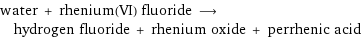 water + rhenium(VI) fluoride ⟶ hydrogen fluoride + rhenium oxide + perrhenic acid