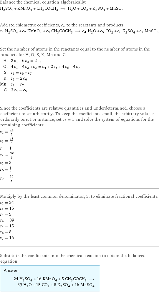 Balance the chemical equation algebraically: H_2SO_4 + KMnO_4 + CH_3COCH_3 ⟶ H_2O + CO_2 + K_2SO_4 + MnSO_4 Add stoichiometric coefficients, c_i, to the reactants and products: c_1 H_2SO_4 + c_2 KMnO_4 + c_3 CH_3COCH_3 ⟶ c_4 H_2O + c_5 CO_2 + c_6 K_2SO_4 + c_7 MnSO_4 Set the number of atoms in the reactants equal to the number of atoms in the products for H, O, S, K, Mn and C: H: | 2 c_1 + 6 c_3 = 2 c_4 O: | 4 c_1 + 4 c_2 + c_3 = c_4 + 2 c_5 + 4 c_6 + 4 c_7 S: | c_1 = c_6 + c_7 K: | c_2 = 2 c_6 Mn: | c_2 = c_7 C: | 3 c_3 = c_5 Since the coefficients are relative quantities and underdetermined, choose a coefficient to set arbitrarily. To keep the coefficients small, the arbitrary value is ordinarily one. For instance, set c_3 = 1 and solve the system of equations for the remaining coefficients: c_1 = 24/5 c_2 = 16/5 c_3 = 1 c_4 = 39/5 c_5 = 3 c_6 = 8/5 c_7 = 16/5 Multiply by the least common denominator, 5, to eliminate fractional coefficients: c_1 = 24 c_2 = 16 c_3 = 5 c_4 = 39 c_5 = 15 c_6 = 8 c_7 = 16 Substitute the coefficients into the chemical reaction to obtain the balanced equation: Answer: |   | 24 H_2SO_4 + 16 KMnO_4 + 5 CH_3COCH_3 ⟶ 39 H_2O + 15 CO_2 + 8 K_2SO_4 + 16 MnSO_4