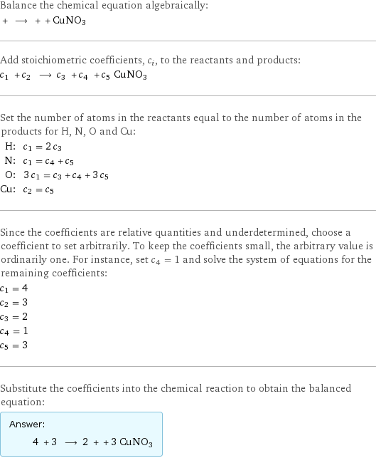 Balance the chemical equation algebraically:  + ⟶ + + CuNO3 Add stoichiometric coefficients, c_i, to the reactants and products: c_1 + c_2 ⟶ c_3 + c_4 + c_5 CuNO3 Set the number of atoms in the reactants equal to the number of atoms in the products for H, N, O and Cu: H: | c_1 = 2 c_3 N: | c_1 = c_4 + c_5 O: | 3 c_1 = c_3 + c_4 + 3 c_5 Cu: | c_2 = c_5 Since the coefficients are relative quantities and underdetermined, choose a coefficient to set arbitrarily. To keep the coefficients small, the arbitrary value is ordinarily one. For instance, set c_4 = 1 and solve the system of equations for the remaining coefficients: c_1 = 4 c_2 = 3 c_3 = 2 c_4 = 1 c_5 = 3 Substitute the coefficients into the chemical reaction to obtain the balanced equation: Answer: |   | 4 + 3 ⟶ 2 + + 3 CuNO3