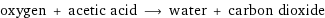 oxygen + acetic acid ⟶ water + carbon dioxide