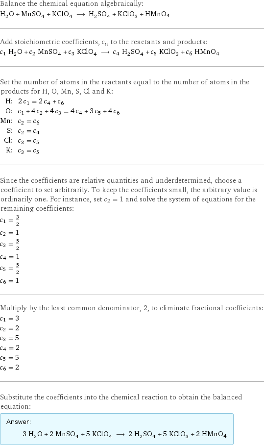 Balance the chemical equation algebraically: H_2O + MnSO_4 + KClO_4 ⟶ H_2SO_4 + KClO_3 + HMnO4 Add stoichiometric coefficients, c_i, to the reactants and products: c_1 H_2O + c_2 MnSO_4 + c_3 KClO_4 ⟶ c_4 H_2SO_4 + c_5 KClO_3 + c_6 HMnO4 Set the number of atoms in the reactants equal to the number of atoms in the products for H, O, Mn, S, Cl and K: H: | 2 c_1 = 2 c_4 + c_6 O: | c_1 + 4 c_2 + 4 c_3 = 4 c_4 + 3 c_5 + 4 c_6 Mn: | c_2 = c_6 S: | c_2 = c_4 Cl: | c_3 = c_5 K: | c_3 = c_5 Since the coefficients are relative quantities and underdetermined, choose a coefficient to set arbitrarily. To keep the coefficients small, the arbitrary value is ordinarily one. For instance, set c_2 = 1 and solve the system of equations for the remaining coefficients: c_1 = 3/2 c_2 = 1 c_3 = 5/2 c_4 = 1 c_5 = 5/2 c_6 = 1 Multiply by the least common denominator, 2, to eliminate fractional coefficients: c_1 = 3 c_2 = 2 c_3 = 5 c_4 = 2 c_5 = 5 c_6 = 2 Substitute the coefficients into the chemical reaction to obtain the balanced equation: Answer: |   | 3 H_2O + 2 MnSO_4 + 5 KClO_4 ⟶ 2 H_2SO_4 + 5 KClO_3 + 2 HMnO4