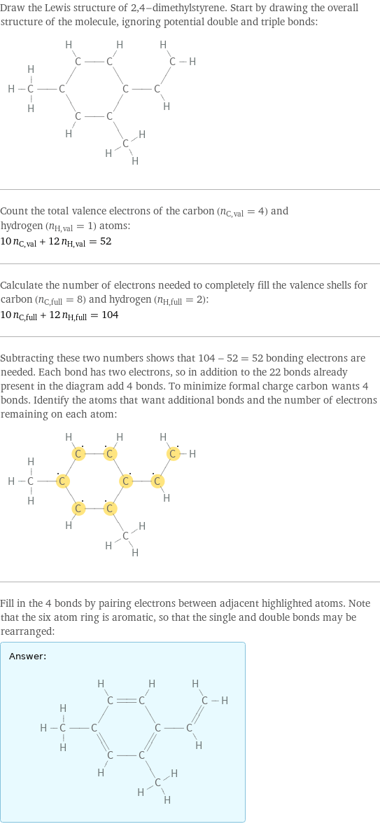 Draw the Lewis structure of 2, 4-dimethylstyrene. Start by drawing the overall structure of the molecule, ignoring potential double and triple bonds:  Count the total valence electrons of the carbon (n_C, val = 4) and hydrogen (n_H, val = 1) atoms: 10 n_C, val + 12 n_H, val = 52 Calculate the number of electrons needed to completely fill the valence shells for carbon (n_C, full = 8) and hydrogen (n_H, full = 2): 10 n_C, full + 12 n_H, full = 104 Subtracting these two numbers shows that 104 - 52 = 52 bonding electrons are needed. Each bond has two electrons, so in addition to the 22 bonds already present in the diagram add 4 bonds. To minimize formal charge carbon wants 4 bonds. Identify the atoms that want additional bonds and the number of electrons remaining on each atom:  Fill in the 4 bonds by pairing electrons between adjacent highlighted atoms. Note that the six atom ring is aromatic, so that the single and double bonds may be rearranged: Answer: |   | 