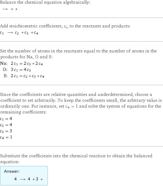 Balance the chemical equation algebraically:  ⟶ + +  Add stoichiometric coefficients, c_i, to the reactants and products: c_1 ⟶ c_2 + c_3 + c_4  Set the number of atoms in the reactants equal to the number of atoms in the products for Na, O and S: Na: | 2 c_1 = 2 c_3 + 2 c_4 O: | 3 c_1 = 4 c_3 S: | 2 c_1 = c_2 + c_3 + c_4 Since the coefficients are relative quantities and underdetermined, choose a coefficient to set arbitrarily. To keep the coefficients small, the arbitrary value is ordinarily one. For instance, set c_4 = 1 and solve the system of equations for the remaining coefficients: c_1 = 4 c_2 = 4 c_3 = 3 c_4 = 1 Substitute the coefficients into the chemical reaction to obtain the balanced equation: Answer: |   | 4 ⟶ 4 + 3 + 