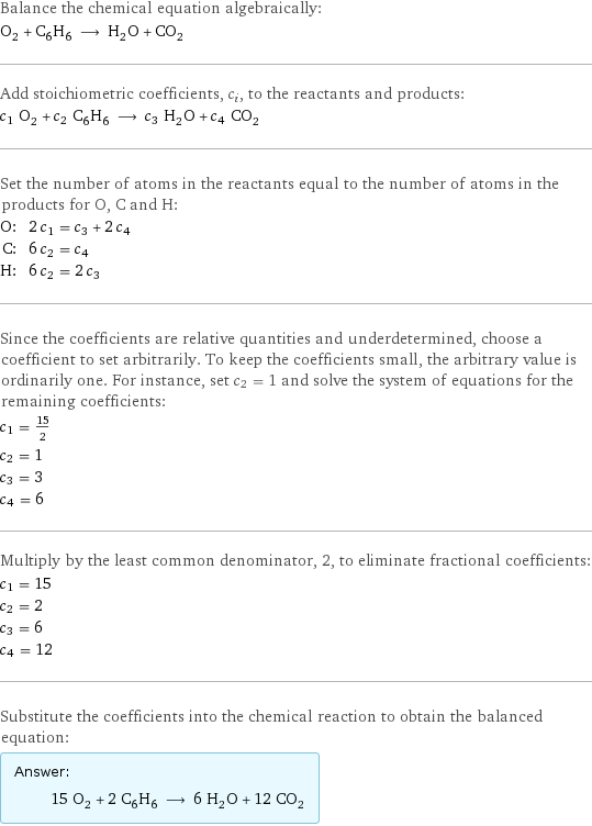 Balance the chemical equation algebraically: O_2 + C_6H_6 ⟶ H_2O + CO_2 Add stoichiometric coefficients, c_i, to the reactants and products: c_1 O_2 + c_2 C_6H_6 ⟶ c_3 H_2O + c_4 CO_2 Set the number of atoms in the reactants equal to the number of atoms in the products for O, C and H: O: | 2 c_1 = c_3 + 2 c_4 C: | 6 c_2 = c_4 H: | 6 c_2 = 2 c_3 Since the coefficients are relative quantities and underdetermined, choose a coefficient to set arbitrarily. To keep the coefficients small, the arbitrary value is ordinarily one. For instance, set c_2 = 1 and solve the system of equations for the remaining coefficients: c_1 = 15/2 c_2 = 1 c_3 = 3 c_4 = 6 Multiply by the least common denominator, 2, to eliminate fractional coefficients: c_1 = 15 c_2 = 2 c_3 = 6 c_4 = 12 Substitute the coefficients into the chemical reaction to obtain the balanced equation: Answer: |   | 15 O_2 + 2 C_6H_6 ⟶ 6 H_2O + 12 CO_2