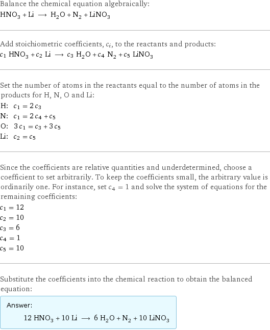 Balance the chemical equation algebraically: HNO_3 + Li ⟶ H_2O + N_2 + LiNO_3 Add stoichiometric coefficients, c_i, to the reactants and products: c_1 HNO_3 + c_2 Li ⟶ c_3 H_2O + c_4 N_2 + c_5 LiNO_3 Set the number of atoms in the reactants equal to the number of atoms in the products for H, N, O and Li: H: | c_1 = 2 c_3 N: | c_1 = 2 c_4 + c_5 O: | 3 c_1 = c_3 + 3 c_5 Li: | c_2 = c_5 Since the coefficients are relative quantities and underdetermined, choose a coefficient to set arbitrarily. To keep the coefficients small, the arbitrary value is ordinarily one. For instance, set c_4 = 1 and solve the system of equations for the remaining coefficients: c_1 = 12 c_2 = 10 c_3 = 6 c_4 = 1 c_5 = 10 Substitute the coefficients into the chemical reaction to obtain the balanced equation: Answer: |   | 12 HNO_3 + 10 Li ⟶ 6 H_2O + N_2 + 10 LiNO_3