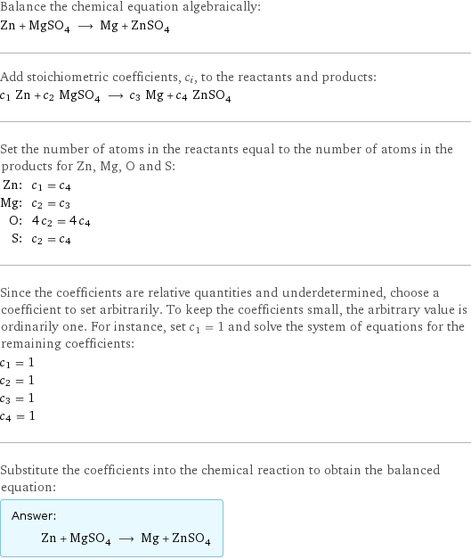 Balance the chemical equation algebraically: Zn + MgSO_4 ⟶ Mg + ZnSO_4 Add stoichiometric coefficients, c_i, to the reactants and products: c_1 Zn + c_2 MgSO_4 ⟶ c_3 Mg + c_4 ZnSO_4 Set the number of atoms in the reactants equal to the number of atoms in the products for Zn, Mg, O and S: Zn: | c_1 = c_4 Mg: | c_2 = c_3 O: | 4 c_2 = 4 c_4 S: | c_2 = c_4 Since the coefficients are relative quantities and underdetermined, choose a coefficient to set arbitrarily. To keep the coefficients small, the arbitrary value is ordinarily one. For instance, set c_1 = 1 and solve the system of equations for the remaining coefficients: c_1 = 1 c_2 = 1 c_3 = 1 c_4 = 1 Substitute the coefficients into the chemical reaction to obtain the balanced equation: Answer: |   | Zn + MgSO_4 ⟶ Mg + ZnSO_4