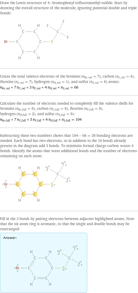 Draw the Lewis structure of 4-bromophenyl trifluoromethyl sulfide. Start by drawing the overall structure of the molecule, ignoring potential double and triple bonds:  Count the total valence electrons of the bromine (n_Br, val = 7), carbon (n_C, val = 4), fluorine (n_F, val = 7), hydrogen (n_H, val = 1), and sulfur (n_S, val = 6) atoms: n_Br, val + 7 n_C, val + 3 n_F, val + 4 n_H, val + n_S, val = 66 Calculate the number of electrons needed to completely fill the valence shells for bromine (n_Br, full = 8), carbon (n_C, full = 8), fluorine (n_F, full = 8), hydrogen (n_H, full = 2), and sulfur (n_S, full = 8): n_Br, full + 7 n_C, full + 3 n_F, full + 4 n_H, full + n_S, full = 104 Subtracting these two numbers shows that 104 - 66 = 38 bonding electrons are needed. Each bond has two electrons, so in addition to the 16 bonds already present in the diagram add 3 bonds. To minimize formal charge carbon wants 4 bonds. Identify the atoms that want additional bonds and the number of electrons remaining on each atom:  Fill in the 3 bonds by pairing electrons between adjacent highlighted atoms. Note that the six atom ring is aromatic, so that the single and double bonds may be rearranged: Answer: |   | 