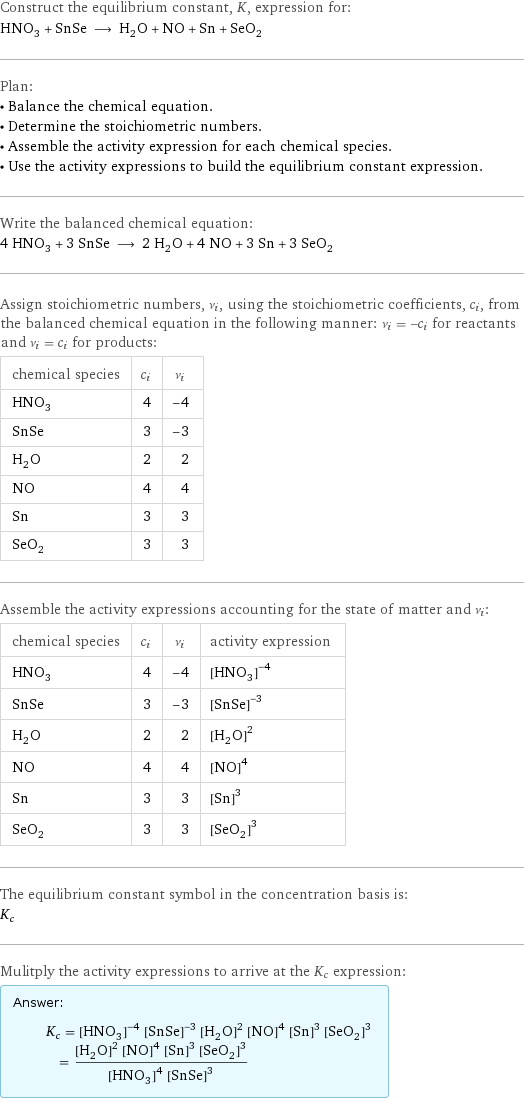 Construct the equilibrium constant, K, expression for: HNO_3 + SnSe ⟶ H_2O + NO + Sn + SeO_2 Plan: • Balance the chemical equation. • Determine the stoichiometric numbers. • Assemble the activity expression for each chemical species. • Use the activity expressions to build the equilibrium constant expression. Write the balanced chemical equation: 4 HNO_3 + 3 SnSe ⟶ 2 H_2O + 4 NO + 3 Sn + 3 SeO_2 Assign stoichiometric numbers, ν_i, using the stoichiometric coefficients, c_i, from the balanced chemical equation in the following manner: ν_i = -c_i for reactants and ν_i = c_i for products: chemical species | c_i | ν_i HNO_3 | 4 | -4 SnSe | 3 | -3 H_2O | 2 | 2 NO | 4 | 4 Sn | 3 | 3 SeO_2 | 3 | 3 Assemble the activity expressions accounting for the state of matter and ν_i: chemical species | c_i | ν_i | activity expression HNO_3 | 4 | -4 | ([HNO3])^(-4) SnSe | 3 | -3 | ([SnSe])^(-3) H_2O | 2 | 2 | ([H2O])^2 NO | 4 | 4 | ([NO])^4 Sn | 3 | 3 | ([Sn])^3 SeO_2 | 3 | 3 | ([SeO2])^3 The equilibrium constant symbol in the concentration basis is: K_c Mulitply the activity expressions to arrive at the K_c expression: Answer: |   | K_c = ([HNO3])^(-4) ([SnSe])^(-3) ([H2O])^2 ([NO])^4 ([Sn])^3 ([SeO2])^3 = (([H2O])^2 ([NO])^4 ([Sn])^3 ([SeO2])^3)/(([HNO3])^4 ([SnSe])^3)