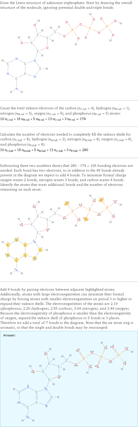 Draw the Lewis structure of adenosine triphosphate. Start by drawing the overall structure of the molecule, ignoring potential double and triple bonds:  Count the total valence electrons of the carbon (n_C, val = 4), hydrogen (n_H, val = 1), nitrogen (n_N, val = 5), oxygen (n_O, val = 6), and phosphorus (n_P, val = 5) atoms: 10 n_C, val + 16 n_H, val + 5 n_N, val + 13 n_O, val + 3 n_P, val = 174 Calculate the number of electrons needed to completely fill the valence shells for carbon (n_C, full = 8), hydrogen (n_H, full = 2), nitrogen (n_N, full = 8), oxygen (n_O, full = 8), and phosphorus (n_P, full = 8): 10 n_C, full + 16 n_H, full + 5 n_N, full + 13 n_O, full + 3 n_P, full = 280 Subtracting these two numbers shows that 280 - 174 = 106 bonding electrons are needed. Each bond has two electrons, so in addition to the 49 bonds already present in the diagram we expect to add 4 bonds. To minimize formal charge oxygen wants 2 bonds, nitrogen wants 3 bonds, and carbon wants 4 bonds. Identify the atoms that want additional bonds and the number of electrons remaining on each atom:  Add 4 bonds by pairing electrons between adjacent highlighted atoms. Additionally, atoms with large electronegativities can minimize their formal charge by forcing atoms with smaller electronegativities on period 3 or higher to expand their valence shells. The electronegativities of the atoms are 2.19 (phosphorus), 2.20 (hydrogen), 2.55 (carbon), 3.04 (nitrogen), and 3.44 (oxygen). Because the electronegativity of phosphorus is smaller than the electronegativity of oxygen, expand the valence shell of phosphorus to 5 bonds in 3 places. Therefore we add a total of 7 bonds to the diagram. Note that the six atom ring is aromatic, so that the single and double bonds may be rearranged: Answer: |   | 