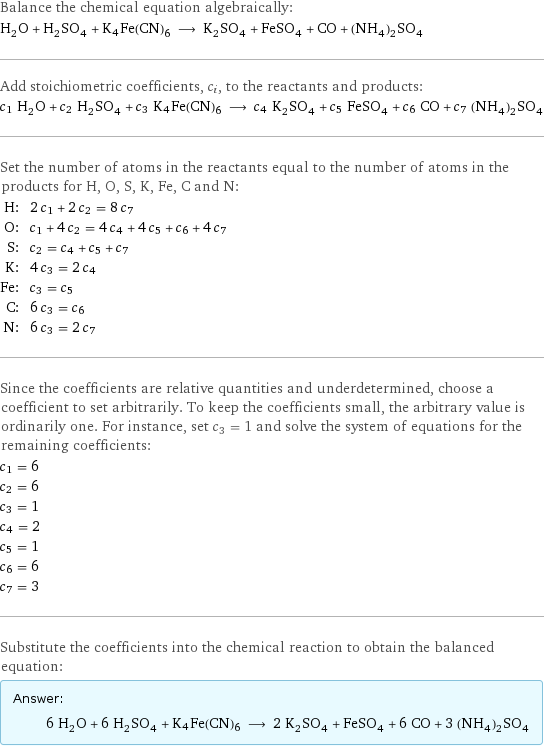 Balance the chemical equation algebraically: H_2O + H_2SO_4 + K4Fe(CN)6 ⟶ K_2SO_4 + FeSO_4 + CO + (NH_4)_2SO_4 Add stoichiometric coefficients, c_i, to the reactants and products: c_1 H_2O + c_2 H_2SO_4 + c_3 K4Fe(CN)6 ⟶ c_4 K_2SO_4 + c_5 FeSO_4 + c_6 CO + c_7 (NH_4)_2SO_4 Set the number of atoms in the reactants equal to the number of atoms in the products for H, O, S, K, Fe, C and N: H: | 2 c_1 + 2 c_2 = 8 c_7 O: | c_1 + 4 c_2 = 4 c_4 + 4 c_5 + c_6 + 4 c_7 S: | c_2 = c_4 + c_5 + c_7 K: | 4 c_3 = 2 c_4 Fe: | c_3 = c_5 C: | 6 c_3 = c_6 N: | 6 c_3 = 2 c_7 Since the coefficients are relative quantities and underdetermined, choose a coefficient to set arbitrarily. To keep the coefficients small, the arbitrary value is ordinarily one. For instance, set c_3 = 1 and solve the system of equations for the remaining coefficients: c_1 = 6 c_2 = 6 c_3 = 1 c_4 = 2 c_5 = 1 c_6 = 6 c_7 = 3 Substitute the coefficients into the chemical reaction to obtain the balanced equation: Answer: |   | 6 H_2O + 6 H_2SO_4 + K4Fe(CN)6 ⟶ 2 K_2SO_4 + FeSO_4 + 6 CO + 3 (NH_4)_2SO_4