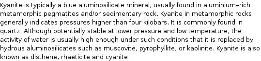 Kyanite is typically a blue aluminosilicate mineral, usually found in aluminium-rich metamorphic pegmatites and/or sedimentary rock. Kyanite in metamorphic rocks generally indicates pressures higher than four kilobars. It is commonly found in quartz. Although potentially stable at lower pressure and low temperature, the activity of water is usually high enough under such conditions that it is replaced by hydrous aluminosilicates such as muscovite, pyrophyllite, or kaolinite. Kyanite is also known as disthene, rhaeticite and cyanite.