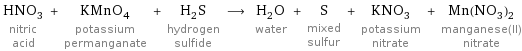 HNO_3 nitric acid + KMnO_4 potassium permanganate + H_2S hydrogen sulfide ⟶ H_2O water + S mixed sulfur + KNO_3 potassium nitrate + Mn(NO_3)_2 manganese(II) nitrate