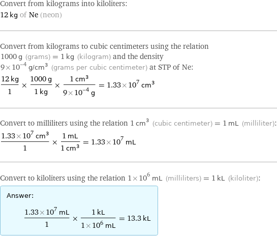 Convert from kilograms into kiloliters: 12 kg of Ne (neon) Convert from kilograms to cubic centimeters using the relation 1000 g (grams) = 1 kg (kilogram) and the density 9×10^-4 g/cm^3 (grams per cubic centimeter) at STP of Ne: (12 kg)/1 × (1000 g)/(1 kg) × (1 cm^3)/(9×10^-4 g) = 1.33×10^7 cm^3 Convert to milliliters using the relation 1 cm^3 (cubic centimeter) = 1 mL (milliliter): (1.33×10^7 cm^3)/1 × (1 mL)/(1 cm^3) = 1.33×10^7 mL Convert to kiloliters using the relation 1×10^6 mL (milliliters) = 1 kL (kiloliter): Answer: |   | (1.33×10^7 mL)/1 × (1 kL)/(1×10^6 mL) = 13.3 kL