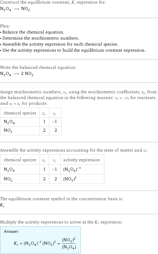 Construct the equilibrium constant, K, expression for: N_2O_4 ⟶ NO_2 Plan: • Balance the chemical equation. • Determine the stoichiometric numbers. • Assemble the activity expression for each chemical species. • Use the activity expressions to build the equilibrium constant expression. Write the balanced chemical equation: N_2O_4 ⟶ 2 NO_2 Assign stoichiometric numbers, ν_i, using the stoichiometric coefficients, c_i, from the balanced chemical equation in the following manner: ν_i = -c_i for reactants and ν_i = c_i for products: chemical species | c_i | ν_i N_2O_4 | 1 | -1 NO_2 | 2 | 2 Assemble the activity expressions accounting for the state of matter and ν_i: chemical species | c_i | ν_i | activity expression N_2O_4 | 1 | -1 | ([N2O4])^(-1) NO_2 | 2 | 2 | ([NO2])^2 The equilibrium constant symbol in the concentration basis is: K_c Mulitply the activity expressions to arrive at the K_c expression: Answer: |   | K_c = ([N2O4])^(-1) ([NO2])^2 = ([NO2])^2/([N2O4])