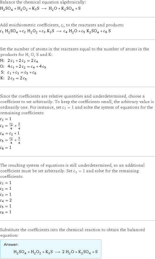 Balance the chemical equation algebraically: H_2SO_4 + H_2O_2 + K2S ⟶ H_2O + K_2SO_4 + S Add stoichiometric coefficients, c_i, to the reactants and products: c_1 H_2SO_4 + c_2 H_2O_2 + c_3 K2S ⟶ c_4 H_2O + c_5 K_2SO_4 + c_6 S Set the number of atoms in the reactants equal to the number of atoms in the products for H, O, S and K: H: | 2 c_1 + 2 c_2 = 2 c_4 O: | 4 c_1 + 2 c_2 = c_4 + 4 c_5 S: | c_1 + c_3 = c_5 + c_6 K: | 2 c_3 = 2 c_5 Since the coefficients are relative quantities and underdetermined, choose a coefficient to set arbitrarily. To keep the coefficients small, the arbitrary value is ordinarily one. For instance, set c_1 = 1 and solve the system of equations for the remaining coefficients: c_1 = 1 c_3 = c_2/4 + 3/4 c_4 = c_2 + 1 c_5 = c_2/4 + 3/4 c_6 = 1 The resulting system of equations is still underdetermined, so an additional coefficient must be set arbitrarily. Set c_2 = 1 and solve for the remaining coefficients: c_1 = 1 c_2 = 1 c_3 = 1 c_4 = 2 c_5 = 1 c_6 = 1 Substitute the coefficients into the chemical reaction to obtain the balanced equation: Answer: |   | H_2SO_4 + H_2O_2 + K2S ⟶ 2 H_2O + K_2SO_4 + S