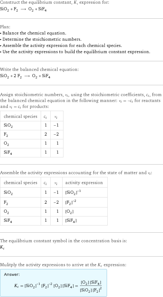 Construct the equilibrium constant, K, expression for: SiO_2 + F_2 ⟶ O_2 + SiF_4 Plan: • Balance the chemical equation. • Determine the stoichiometric numbers. • Assemble the activity expression for each chemical species. • Use the activity expressions to build the equilibrium constant expression. Write the balanced chemical equation: SiO_2 + 2 F_2 ⟶ O_2 + SiF_4 Assign stoichiometric numbers, ν_i, using the stoichiometric coefficients, c_i, from the balanced chemical equation in the following manner: ν_i = -c_i for reactants and ν_i = c_i for products: chemical species | c_i | ν_i SiO_2 | 1 | -1 F_2 | 2 | -2 O_2 | 1 | 1 SiF_4 | 1 | 1 Assemble the activity expressions accounting for the state of matter and ν_i: chemical species | c_i | ν_i | activity expression SiO_2 | 1 | -1 | ([SiO2])^(-1) F_2 | 2 | -2 | ([F2])^(-2) O_2 | 1 | 1 | [O2] SiF_4 | 1 | 1 | [SiF4] The equilibrium constant symbol in the concentration basis is: K_c Mulitply the activity expressions to arrive at the K_c expression: Answer: |   | K_c = ([SiO2])^(-1) ([F2])^(-2) [O2] [SiF4] = ([O2] [SiF4])/([SiO2] ([F2])^2)