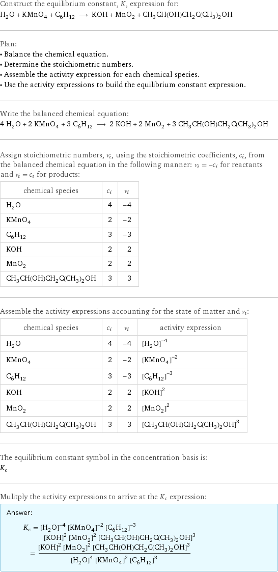 Construct the equilibrium constant, K, expression for: H_2O + KMnO_4 + C_6H_12 ⟶ KOH + MnO_2 + CH_3CH(OH)CH_2C(CH_3)_2OH Plan: • Balance the chemical equation. • Determine the stoichiometric numbers. • Assemble the activity expression for each chemical species. • Use the activity expressions to build the equilibrium constant expression. Write the balanced chemical equation: 4 H_2O + 2 KMnO_4 + 3 C_6H_12 ⟶ 2 KOH + 2 MnO_2 + 3 CH_3CH(OH)CH_2C(CH_3)_2OH Assign stoichiometric numbers, ν_i, using the stoichiometric coefficients, c_i, from the balanced chemical equation in the following manner: ν_i = -c_i for reactants and ν_i = c_i for products: chemical species | c_i | ν_i H_2O | 4 | -4 KMnO_4 | 2 | -2 C_6H_12 | 3 | -3 KOH | 2 | 2 MnO_2 | 2 | 2 CH_3CH(OH)CH_2C(CH_3)_2OH | 3 | 3 Assemble the activity expressions accounting for the state of matter and ν_i: chemical species | c_i | ν_i | activity expression H_2O | 4 | -4 | ([H2O])^(-4) KMnO_4 | 2 | -2 | ([KMnO4])^(-2) C_6H_12 | 3 | -3 | ([C6H12])^(-3) KOH | 2 | 2 | ([KOH])^2 MnO_2 | 2 | 2 | ([MnO2])^2 CH_3CH(OH)CH_2C(CH_3)_2OH | 3 | 3 | ([CH3CH(OH)CH2C(CH3)2OH])^3 The equilibrium constant symbol in the concentration basis is: K_c Mulitply the activity expressions to arrive at the K_c expression: Answer: |   | K_c = ([H2O])^(-4) ([KMnO4])^(-2) ([C6H12])^(-3) ([KOH])^2 ([MnO2])^2 ([CH3CH(OH)CH2C(CH3)2OH])^3 = (([KOH])^2 ([MnO2])^2 ([CH3CH(OH)CH2C(CH3)2OH])^3)/(([H2O])^4 ([KMnO4])^2 ([C6H12])^3)