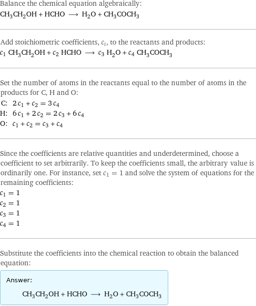 Balance the chemical equation algebraically: CH_3CH_2OH + HCHO ⟶ H_2O + CH_3COCH_3 Add stoichiometric coefficients, c_i, to the reactants and products: c_1 CH_3CH_2OH + c_2 HCHO ⟶ c_3 H_2O + c_4 CH_3COCH_3 Set the number of atoms in the reactants equal to the number of atoms in the products for C, H and O: C: | 2 c_1 + c_2 = 3 c_4 H: | 6 c_1 + 2 c_2 = 2 c_3 + 6 c_4 O: | c_1 + c_2 = c_3 + c_4 Since the coefficients are relative quantities and underdetermined, choose a coefficient to set arbitrarily. To keep the coefficients small, the arbitrary value is ordinarily one. For instance, set c_1 = 1 and solve the system of equations for the remaining coefficients: c_1 = 1 c_2 = 1 c_3 = 1 c_4 = 1 Substitute the coefficients into the chemical reaction to obtain the balanced equation: Answer: |   | CH_3CH_2OH + HCHO ⟶ H_2O + CH_3COCH_3