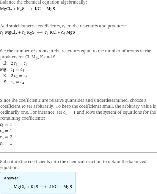 Balance the chemical equation algebraically: MgCl_2 + K2S ⟶ KCl + MgS Add stoichiometric coefficients, c_i, to the reactants and products: c_1 MgCl_2 + c_2 K2S ⟶ c_3 KCl + c_4 MgS Set the number of atoms in the reactants equal to the number of atoms in the products for Cl, Mg, K and S: Cl: | 2 c_1 = c_3 Mg: | c_1 = c_4 K: | 2 c_2 = c_3 S: | c_2 = c_4 Since the coefficients are relative quantities and underdetermined, choose a coefficient to set arbitrarily. To keep the coefficients small, the arbitrary value is ordinarily one. For instance, set c_1 = 1 and solve the system of equations for the remaining coefficients: c_1 = 1 c_2 = 1 c_3 = 2 c_4 = 1 Substitute the coefficients into the chemical reaction to obtain the balanced equation: Answer: |   | MgCl_2 + K2S ⟶ 2 KCl + MgS